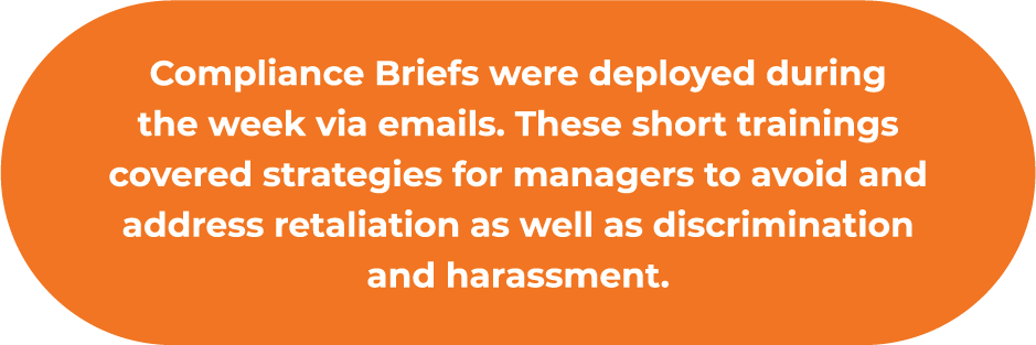 Compliance Briefs were deployed during the week ​via emails. These short trainings covered strategies ​for managers to avoid and address retaliation as well ​as discrimination and harassment.