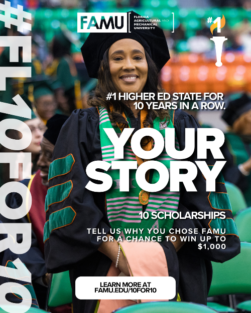 FAMU FLORIDA AGRICULTURAL AND MECHANICAL UNIVERSITY #1 HIGHER ED STATE FOR 10 YEARS IN A ROW. YOUR STORY 10 SCHOLARSHIPS TELL US WHY YOU CHOSE FAMU FOR A CHANCE TO WIN UP TO $1,000 LEARN MORE AT FAMU.EDU/10FOR10