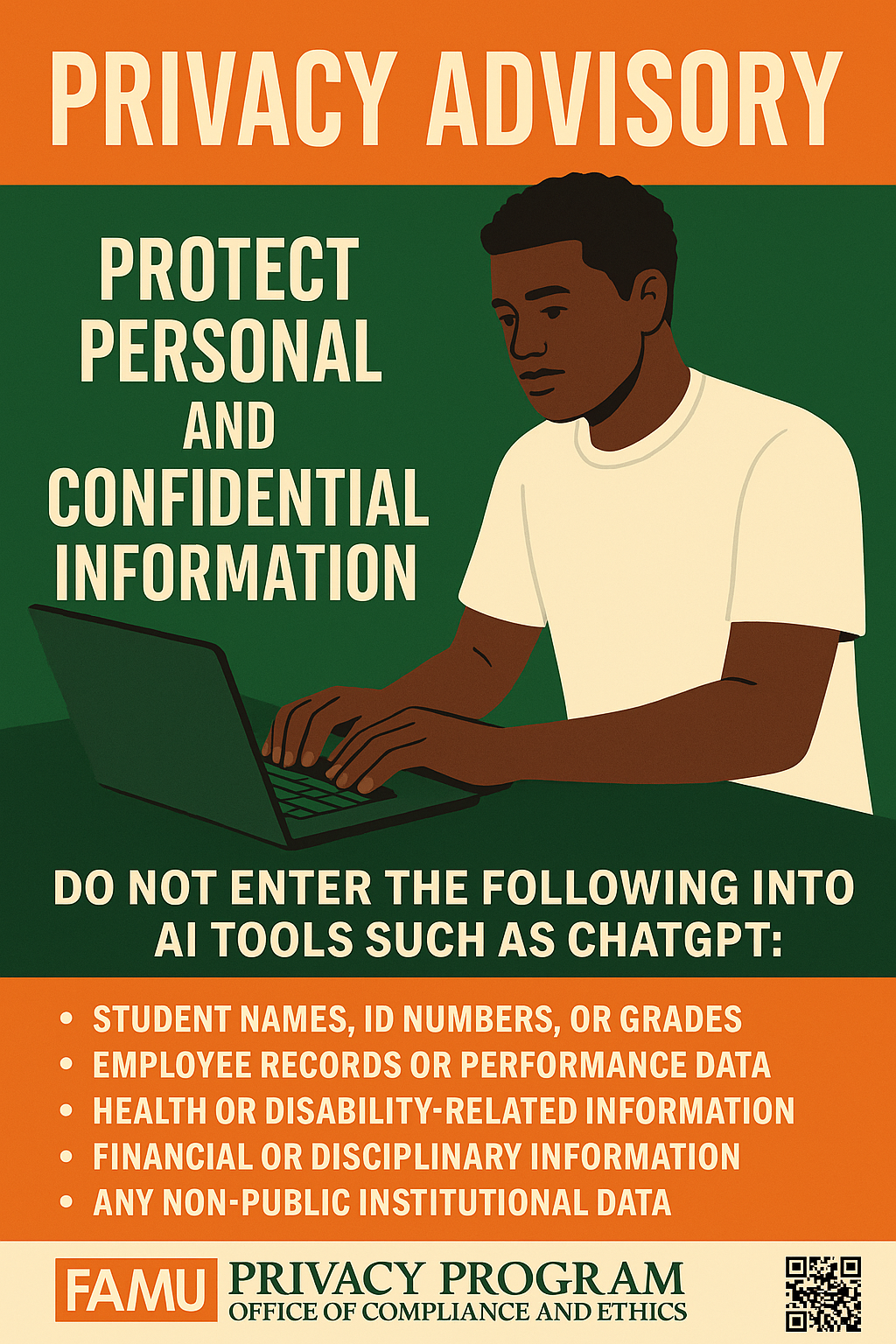 PRIVACY ADVISORY PROTECT PERSONAL AND CONFIDENTIAL INFORMATION DO NOT ENTER THE FOLLOWING INTO AI TOOLS SUCH AS CHATGPT: • STUDENT NAMES, ID NUMBERS, OR GRADES • EMPLOYEE RECORDS OR PERFORMANCE DATA • HEALTH OR DISABILITY-RELATED INFORMATION • FINANCIAL OR DISCIPLINARY INFORMATION • ANY NON-PUBLIC INSTITUTIONAL DATA FAMU PRIVACY PROGRAM OFFICE OF COMPLIANCE AND ETHICS