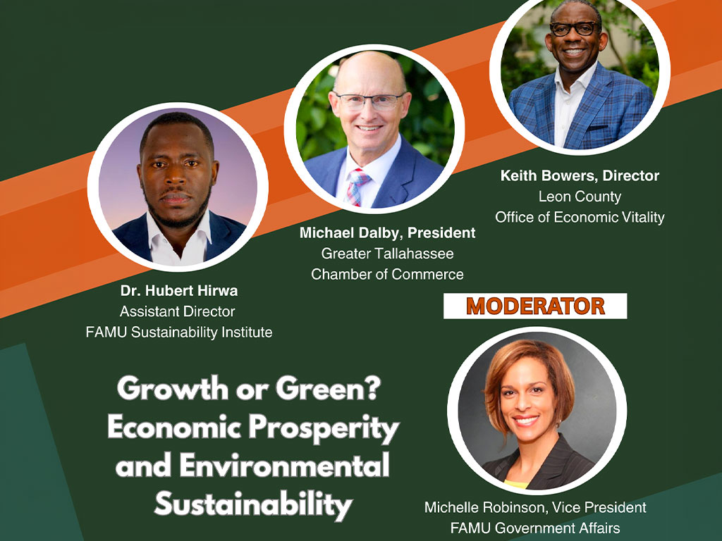 FLORIDA A&M UNIVERSITY FAMU PUBLIC POLICY + EVENTS Wednesday, April 22, 6:00 PM H. Manning Efferson Student Union Senate Chamber PANELISTS Keith Bowers, Director Leon County Office of Economic Vitality Michael Dalby, President Greater Tallahassee Chamber of Commerce Dr. Hubert Hirwa Assistant Director FAMU Sustainability Institute Growth or Green? Economic Prosperity and Environmental Sustainability MODERATOR Michelle Robinson, Vice President FAMU Government Affairs