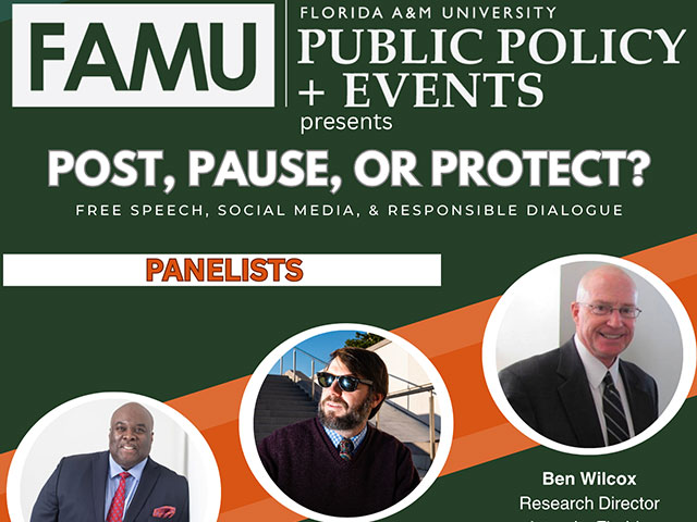 FLORIDA A&M UNIVERSITY FAMU PUBLIC POLICY + EVENTS presents POST, PAUSE, OR PROTECT? FREE SPEECH, SOCIAL MEDIA, & RESPONSIBLE DIALOGUE PANELISTS Ben Wilcox Research Director Integrity Florida Ryan Ray, Chair Leon County Democratic Party Chuck Hobbs Writer & Civics Educator MODERATOR Tuesday, April 7h 6:00 PM H. Manning Efferson Student Union Senate Chamber Lanetra Bennett News Anchor WCTV