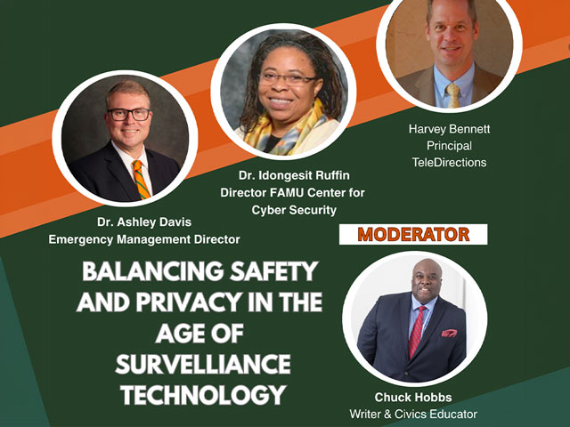 FLORIDA A&M UNIVERSITY FAMU PUBLIC POLICY + EVENTS Thursday, April 16th 6:00 PM H. Manning Efferson Student Union Senate Chamber PANELISTS Harvey Bennett Principal TeleDirections Dr. Idongesit Ruffin Director FAMU Center for Cyber Security Dr. Ashley Davis Emergency Management Director BALANCING SAFETY AND PRIVACY IN THE AGE OF SURVELLIANCE TECHNOLOGY MODERATOR Chuck Hobbs Writer & Civics Educator